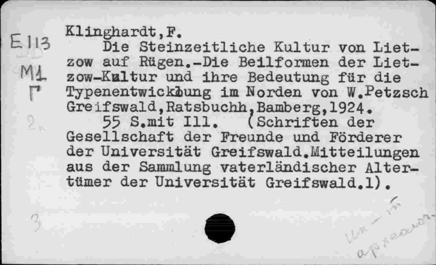 ﻿ElB
Ml
Г
Klinghardt,F.
Die Steinzeitliche Kultur von Lietzow auf Rügen.-Die Beilformen der Lietzow-Kultur und ihre Bedeutung für die Typenentwicklung im Norden von W.Fetzsch Gre ifswaid,Rat sbuchh.Bamberg,1924.
55 S.mit Ill. (Schriften der Gesellschaft der Freunde und Förderer der Universität Greifswald.Mitteilungen aus der Sammlung vaterländischer Altertümer der Universität Greifswald.1).